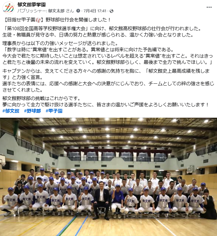 【目指せ甲子園⚾】野球部壮行会を開催しました! 「第108回全国高等学校野球選手権大会」に向け、郁文館高校野球部の壮行会が行われました。 生徒・教職員が見守る中、日頃の努力と熱意が感じられる、温かく力強い会となりました。 理事長からは以下の力強いメッセージが送られました。 「数字は時に"異常値"を出すことがある。異常値とは将来に向けた予告編である。 今大会で君たちに期待したいことは想定されているレベルを超える"異常値"を出すこと。それはきっと君たちと後輩の未来の流れを変えていく。郁文館野球部らしく、最後まで全力で挑んでほしい。」 キャプテンからは、支えてくださる方々への感謝の気持ちを胸に、「郁文館史上最高成績を残します」と力強く宣言。 選手たちの表情には、応援への感謝と大会への決意がにじんでおり、チームとしての絆の強さを感じさせてくれました。 郁文館野球部の挑戦はこれからです。 夢に向かって全力で駆け抜ける選手たちに、皆さまの温かいご声援をよろしくお願いいたします! #郁文館 #野球部 #甲子園
